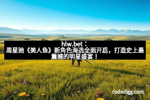 hlw.bet：周星驰《美人鱼》新角色海选全面开启，打造史上最震撼的明星盛宴！